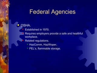 Federal Agencies
 OSHA.
 Established in 1970.
 Requires employers provide a safe and healthful
workplace.
 Related regulations.
 HazComm, HazWoper,
 PEL’s, flammable storage.
 