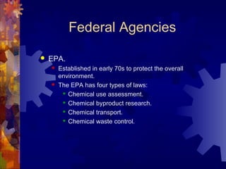 Federal Agencies
 EPA.
 Established in early 70s to protect the overall
environment.
 The EPA has four types of laws:
 Chemical use assessment.
 Chemical byproduct research.
 Chemical transport.
 Chemical waste control.
 