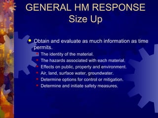 GENERAL HM RESPONSE
Size Up
 Obtain and evaluate as much information as time
permits.
 The identity of the material.
 The hazards associated with each material.
 Effects on public, property and environment.
 Air, land, surface water, groundwater.
 Determine options for control or mitigation.
 Determine and initiate safety measures.
 