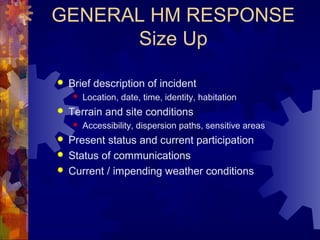 GENERAL HM RESPONSE
Size Up
 Brief description of incident
 Location, date, time, identity, habitation
 Terrain and site conditions
 Accessibility, dispersion paths, sensitive areas
 Present status and current participation
 Status of communications
 Current / impending weather conditions
 