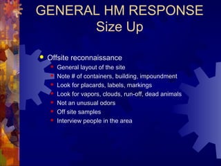 GENERAL HM RESPONSE
Size Up
 Offsite reconnaissance
 General layout of the site
 Note # of containers, building, impoundment
 Look for placards, labels, markings
 Look for vapors, clouds, run-off, dead animals
 Not an unusual odors
 Off site samples
 Interview people in the area
 