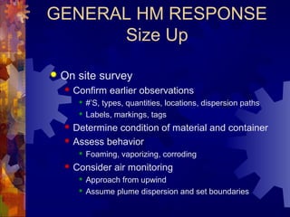GENERAL HM RESPONSE
Size Up
 On site survey
 Confirm earlier observations
 #’S, types, quantities, locations, dispersion paths
 Labels, markings, tags
 Determine condition of material and container
 Assess behavior
 Foaming, vaporizing, corroding
 Consider air monitoring
 Approach from upwind
 Assume plume dispersion and set boundaries
 