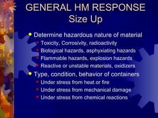 GENERAL HM RESPONSE
Size Up
 Determine hazardous nature of material
 Toxicity, Corrosivity, radioactivity
 Biological hazards, asphyxiating hazards
 Flammable hazards, explosion hazards
 Reactive or unstable materials, oxidizers
 Type, condition, behavior of containers
 Under stress from heat or fire
 Under stress from mechanical damage
 Under stress from chemical reactions
 