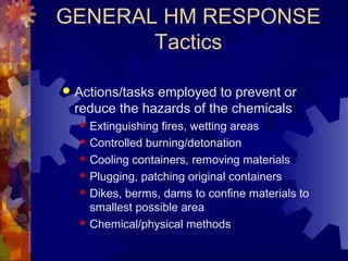 GENERAL HM RESPONSE
Tactics
 Actions/tasks employed to prevent or
reduce the hazards of the chemicals
 Extinguishing fires, wetting areas
 Controlled burning/detonation
 Cooling containers, removing materials
 Plugging, patching original containers
 Dikes, berms, dams to confine materials to
smallest possible area
 Chemical/physical methods
 