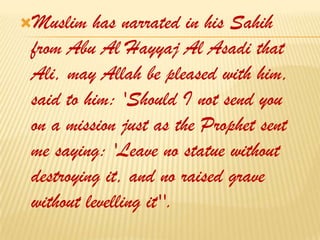 Muslim has narrated in his Sahih from Abu Al Hayyaj Al Asadi that Ali, may Allah be pleased with him, said to him: 'Should I not send you on a mission just as the Prophet sent me saying: 'Leave no statue without destroying it, and no raised grave without levelling it''. 
