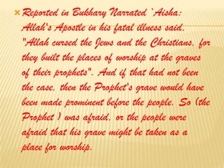 Reported in Bukhary Narrated `Aisha: Allah's Apostle in his fatal illness said, "Allah cursed the Jews and the Christians, for they built the places of worship at the graves of their prophets". And if that had not been the case, then the Prophet's grave would have been made prominent before the people. So (the Prophet ) was afraid, or the people were afraid that his grave might be taken as a place for worship.
