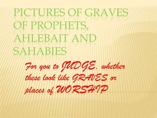 Pictures of graves of prophets, ahlebait and sahabies For you to JUDGE, whether these look like GRAVES or places of WORSHIP 