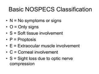 Basic NOSPECS Classification
• N = No symptoms or signs
• O = Only signs
• S = Soft tissue involvement
• P = Proptosis
• E = Extraocular muscle involvement
• C = Corneal involvement
• S = Sight loss due to optic nerve
compression
 