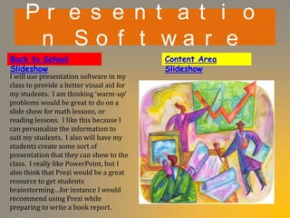 Pr e s e n t a t i o
      n So f t wa r e
Back to School                             Content Area
Slideshow                                  Slideshow
I will use presentation software in my
class to provide a better visual aid for
my students. I am thinking ‘warm-up’
problems would be great to do on a
slide show for math lessons, or
reading lessons. I like this because I
can personalize the information to
suit my students. I also will have my
students create some sort of
presentation that they can show to the
class. I really like PowerPoint, but I
also think that Prezi would be a great
resource to get students
brainstorming…for instance I would
recommend using Prezi while
preparing to write a book report.
 