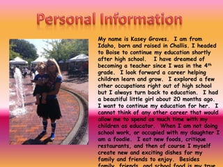 My name is Kasey Graves. I am from
Idaho, born and raised in Challis. I headed
to Boise to continue my education shortly
after high school. I have dreamed of
becoming a teacher since I was in the 4th
grade. I look forward a career helping
children learn and grow. I explored a few
other occupations right out of high school
but I always turn back to education. I had
a beautiful little girl about 20 months ago.
I want to continue my education for her. I
cannot think of any other career that would
allow me to spend as much time with my
children as educator. When I am not doing
school work, or occupied with my daughter I
am a foodie. I eat new foods, critique
restaurants, and then of course I myself
create new and exciting dishes for my
family and friends to enjoy. Besides
 