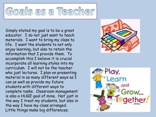 Simply stated my goal is to be a great
educator. I do not just want to teach
materials. I want to bring my class to
life. I want the students to not only
enjoy learning, but also to retain the
information that I provide them. To
accomplish this I believe it is crucial
incorporate all learning styles into my
curriculum. I will not be the teacher
who just lectures. I plan on presenting
material in as many different ways as I
can as well as provide my future
students with different ways to
complete tasks. Classroom management
is also a HUGE goal of mine. Not just in
the way I treat my students, but also in
the way I have my class arranged.
Little things make big differences.
 