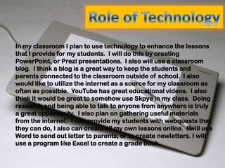 In my classroom I plan to use technology to enhance the lessons
that I provide for my students. I will do this by creating
PowerPoint, or Prezi presentations. I also will use a classroom
blog. I think a blog is a great way to keep the students and
parents connected to the classroom outside of school. I also
would like to utilize the internet as a source for my classroom as
often as possible. YouTube has great educational videos. I also
think it would be great to somehow use Skpye in my class. Doing
research and being able to talk to anyone from anywhere is truly
a great opportunity. I also plan on gathering useful materials
from the internet. I can provide my students with webquests that
they can do, I also can create all my own lessons online. I will use
Word to send out letter to parents, or to create newletters. I will
use a program like Excel to create a grade book.
 