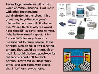 Technology provides us with a new
world of communication. I will use it
with other teachers, and
administrators in the school. It is a
great way to gather everyone's
information and compile it into one
file. When I think of why we would
need that IEP students come to mind.
I also believe e-mail is great. It is a
fast and efficient way to send a
message out to many people. If the
principal were to call a staff meeting I
am sure they would do it through e-
mail. It would also be a good way for
the teachers and staff to reach
parents. I can’t tell you how many
times I was sent home with a note
that I “lost” on my way home.
 