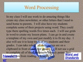 Word Processing
 In my class I will use work to do amazing things like
 create my class newsletter, or other letters that I need to
 send home to parents. I will also have my students
 complete some of their projects using word. They could
 type there spelling words five times each. I will use grids
 in word to create my lesson plans. I can go in and create
 a template of my own and just modify it to fit my day. I
 also will use it to keep track of my students and their
 grades. I can take role if all their names are on a
 clipboard in front of me. For grades I will not use a grid
 to complete all of them but maybe weekly points they
                                                      Word and
Newslett from reading. (Reading log)
 would earn
                                                   Standards
er
 