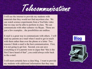 Telecommunications
I will use the internet to provide my students with
materials that they would not find anywhere else. We
can watch science experiments from a YouTube video
that we may not be able to perform in class. We can
communicate with other cultures via Skype. Those are
just a few examples…the possibilities are endless.

E-mail is a great way to communicate with others. I will
send my parents an e-mail when I need to get in touch        Blog
with them rather than over the phone or a letter Two
reasons I think e-mail is the best communication. First,
it is not going to get lost. Second, you can save
everything so if a parents were to argue that “this is the
first I have heard of that”, you could always refer back
to the e-mail.

I will most certainly have a class blog. I want to provide
my students with additional information that they may
not be getting from the textbooks. I want to post useful
 