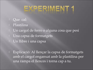  Que cal:
 Plastilina
 Un cargol de ferro o alguna cosa que pesi
 Una capsa de formatgets
 Un llibre i una capsa
 Explicació: Al llençar la capsa de formatgets
amb el cargol enganxat amb la plastilina per
una rampa el llences i torna cap a tu.
 