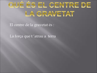 El centre de la gravetat és :
La força que t ‘atrau a terra
 