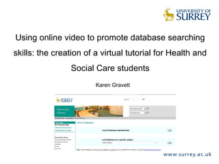Using online video to promote database searching
skills: the creation of a virtual tutorial for Health and
Social Care students
Karen Gravett
 