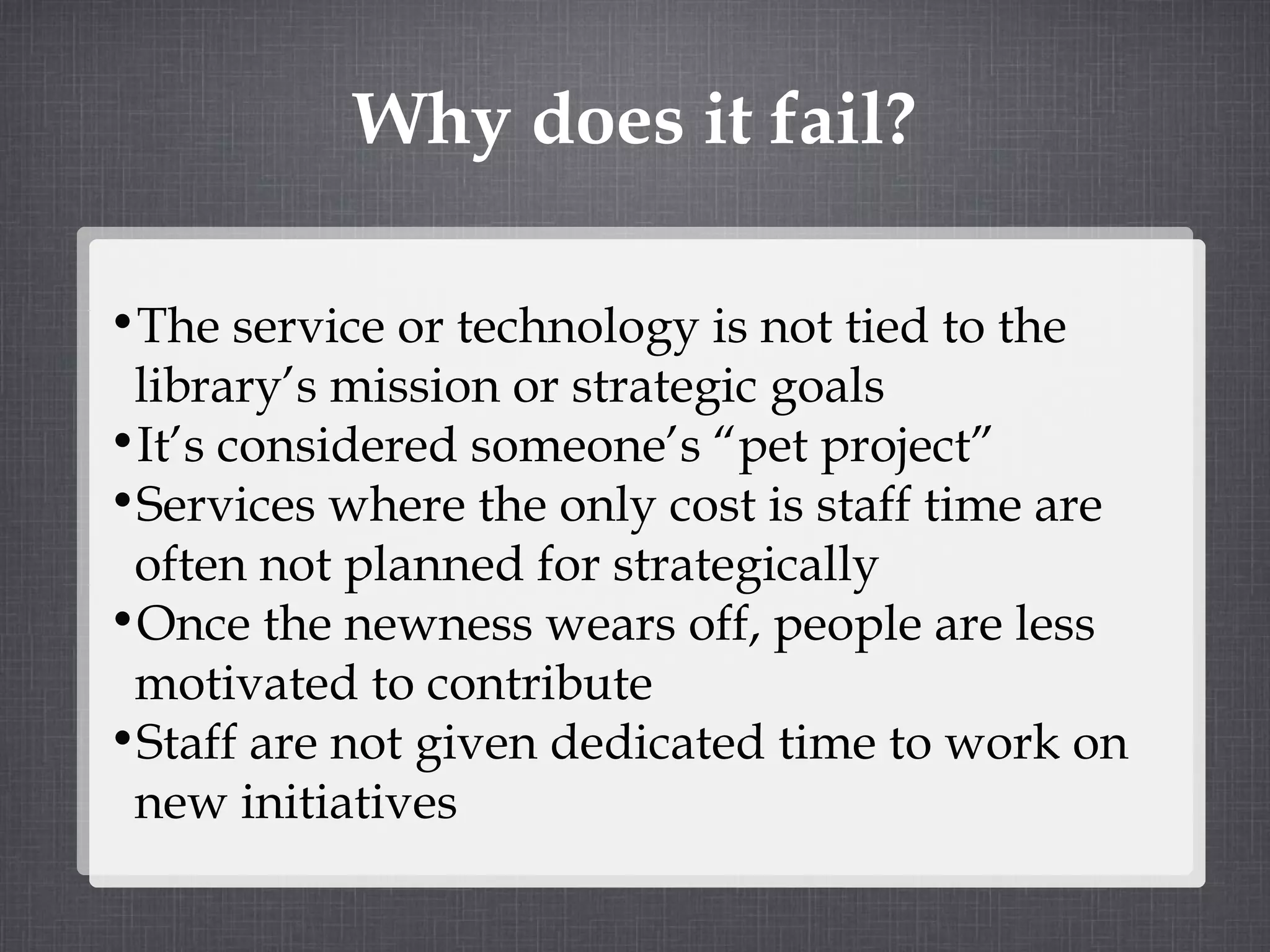 Why does it fail? The service or technology is not tied to the library’s mission or strategic goals It’s considered someone’s “pet project” Services where the only cost is staff time are often not planned for strategically Once the newness wears off, people are less motivated to contribute Staff are not given dedicated time to work on new initiatives 