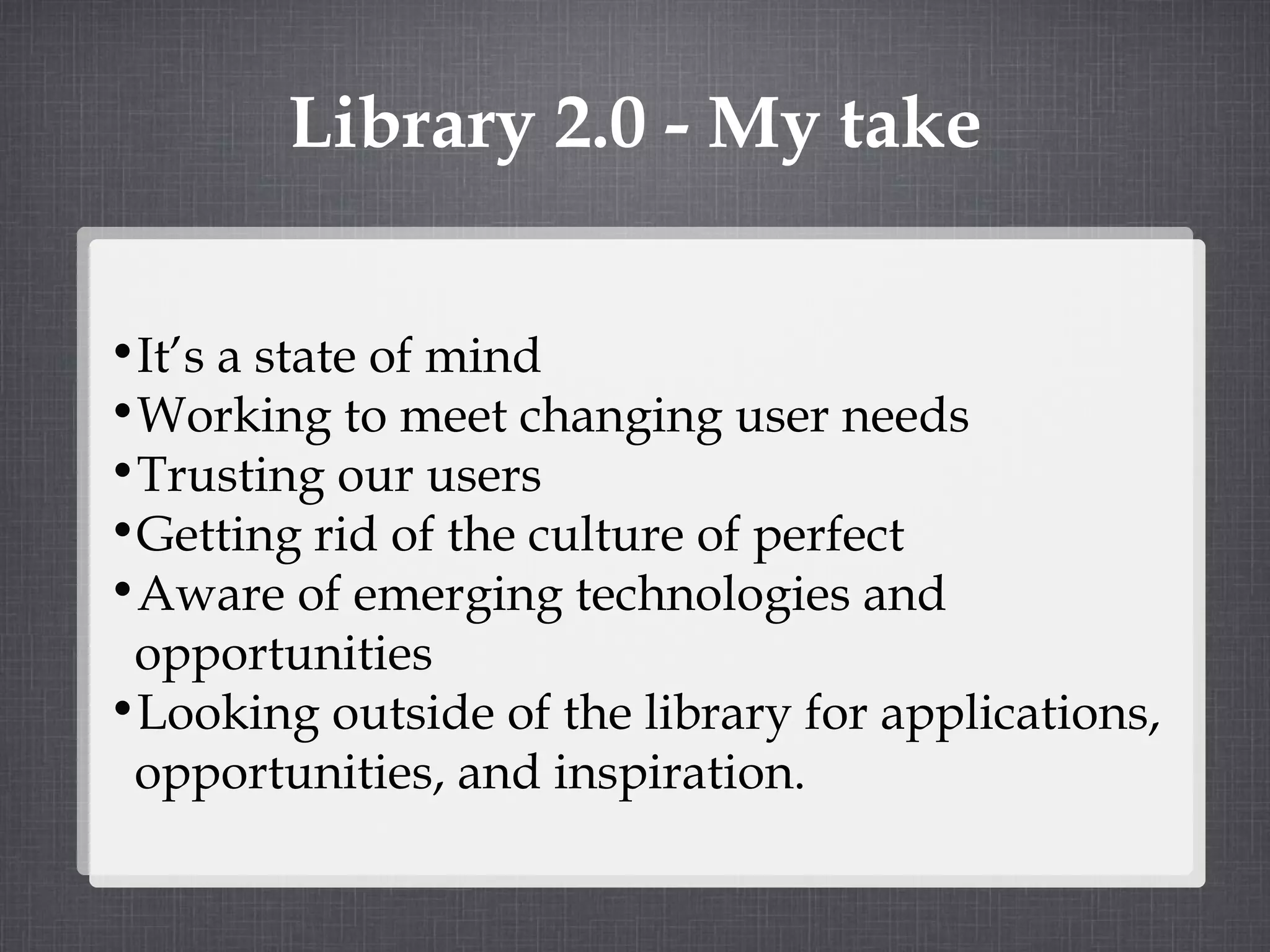 Library 2.0 - My take It’s a state of mind Working to meet changing user needs Trusting our users Getting rid of the culture of perfect Aware of emerging technologies and opportunities Looking outside of the library for applications, opportunities, and inspiration. 