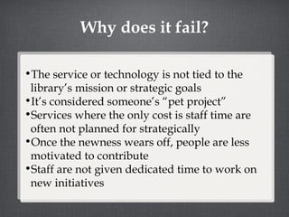 Why does it fail? The service or technology is not tied to the library’s mission or strategic goals It’s considered someone’s “pet project” Services where the only cost is staff time are often not planned for strategically Once the newness wears off, people are less motivated to contribute Staff are not given dedicated time to work on new initiatives 