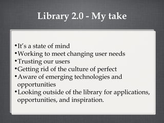 Library 2.0 - My take It’s a state of mind Working to meet changing user needs Trusting our users Getting rid of the culture of perfect Aware of emerging technologies and opportunities Looking outside of the library for applications, opportunities, and inspiration. 