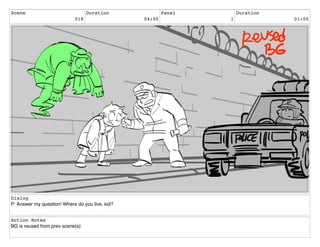 Scene
018
Duration
04:00
Panel
1
Duration
01:00
Dialog
P: Answer my question! Where do you live, kid?
Action Notes
BG is reused from prev scene(s)
 