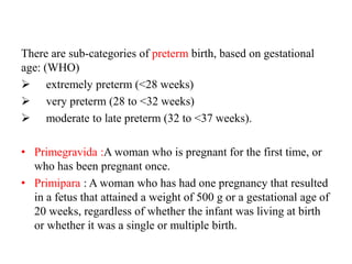 There are sub-categories of preterm birth, based on gestational
age: (WHO)
 extremely preterm (<28 weeks)
 very preterm (28 to <32 weeks)
 moderate to late preterm (32 to <37 weeks).
• Primegravida :A woman who is pregnant for the first time, or
who has been pregnant once.
• Primipara : A woman who has had one pregnancy that resulted
in a fetus that attained a weight of 500 g or a gestational age of
20 weeks, regardless of whether the infant was living at birth
or whether it was a single or multiple birth.
 