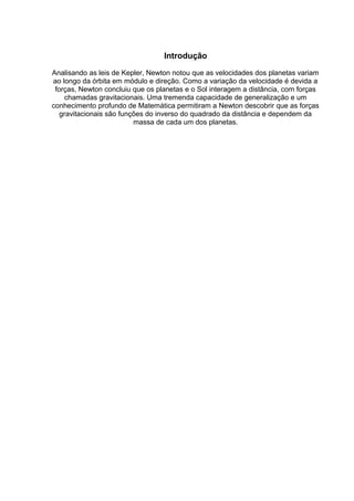 Introdução 
Analisando as leis de Kepler, Newton notou que as velocidades dos planetas variam 
ao longo da órbita em módulo e direção. Como a variação da velocidade é devida a 
forças, Newton concluiu que os planetas e o Sol interagem a distância, com forças 
chamadas gravitacionais. Uma tremenda capacidade de generalização e um 
conhecimento profundo de Matemática permitiram a Newton descobrir que as forças 
gravitacionais são funções do inverso do quadrado da distância e dependem da 
massa de cada um dos planetas. 
 