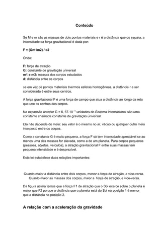 Conteúdo 
Se M e m são as massas de dois pontos materiais e r é a distância que os separa, a 
intensidade da força gravitacional é dada por: 
F = (Gm1m2) / d2 
Onde: 
F: força de atração 
G: constante de gravitação universal 
m1 e m2: massas dos corpos estudados 
d: distância entre os corpos 
Se em vez de pontos materiais tivermos esferas homogêneas, a distância r a ser 
considerada é entre seus centros. 
A força gravitacional F é uma força de campo que atua a distância ao longo da reta 
que une os centros dos corpos. 
Na expansão anterior G = 6, 67.10-11 unidades do Sistema Internacional são uma 
constante chamada constante de gravitação universal. 
Ela não depende do meio: seu valor é o mesmo no ar, vácuo ou qualquer outro meio 
interposto entre os corpos. 
Como a constante G é muito pequena, a força F só tem intensidade apreciável se ao 
menos uma das massas for elevada, como a de um planeta. Para corpos pequenos 
(pessoas, objetos, veículos), a atração gravitacional F entre suas massas tem 
pequena intensidade e é desprezível. 
Esta lei estabelece duas relações importantes: 
Quanto maior a distância entre dois corpos, menor a força de atração, e vice-versa. 
Quanto maior as massas dos corpos, maior a força de atração, e vice-versa. 
Da figura acima temos que a força F1 de atração que o Sol exerce sobre o planeta é 
maior que F2 porque a distância que o planeta está do Sol na posição 1 é menor 
que a distância na posição 2. 
A relação com a aceleração da gravidade 
 