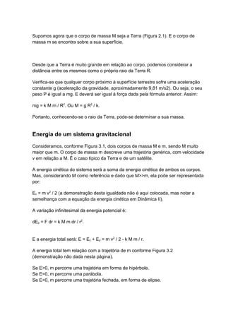 Supomos agora que o corpo de massa M seja a Terra (Figura 2.1). E o corpo de 
massa m se encontra sobre a sua superfície. 
Desde que a Terra é muito grande em relação ao corpo, podemos considerar a 
distância entre os mesmos como o próprio raio da Terra R. 
Verifica-se que qualquer corpo próximo à superfície terrestre sofre uma aceleração 
constante g (aceleração da gravidade, aproximadamente 9,81 m/s2). Ou seja, o seu 
peso P é igual a mg. E deverá ser igual à força dada pela fórmula anterior. Assim: 
mg = k M m / R2. Ou M = g R2 / k. 
Portanto, conhecendo-se o raio da Terra, pode-se determinar a sua massa. 
Energia de um sistema gravitacional 
Consideramos, conforme Figura 3.1, dois corpos de massa M e m, sendo M muito 
maior que m. O corpo de massa m descreve uma trajetória genérica, com velocidade 
v em relação a M. É o caso típico da Terra e de um satélite. 
A energia cinética do sistema será a soma da energia cinética de ambos os corpos. 
Mas, considerando M como referência e dado que M>>m, ela pode ser representada 
por: 
Ec = m v2 / 2 (a demonstração desta igualdade não é aqui colocada, mas notar a 
semelhança com a equação da energia cinética em Dinâmica II). 
A variação infinitesimal da energia potencial é: 
dEp = F dr = k M m dr / r2. 
E a energia total será: E = Ec + Ep = m v2 / 2 - k M m / r. 
A energia total tem relação com a trajetória de m conforme Figura 3.2 
(demonstração não dada nesta página). 
Se E>0, m percorre uma trajetória em forma de hipérbole. 
Se E=0, m percorre uma parábola. 
Se E<0, m percorre uma trajetória fechada, em forma de elipse. 
 