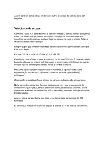 Assim, para um corpo orbitar em torno de outro, a energia do sistema deve ser 
negativa. 
Velocidade de escape 
Conforme Figura 4.1, consideramos o corpo de massa M como a Terra e desejamos 
saber que velocidade ve deveria ser dada a um corpo de massa m sobre sua 
superfície para este alcançar qualquer lugar no espaço ou, seja, o infinito. Esta é a 
chamada velocidade de escape. 
É lógico supor que a menor velocidade para escape deverá corresponder à energia 
total nula. Assim: 
E = m ve 
2 / 2 - k M m / r = 0. Então, ve 
2 = 2 k M / R. 
Calculando para a Terra, o valor aproximado de Ve é 40700 km/h. É uma velocidade 
bastante alta para os nossos padrões usuais e, assim, não é difícil imaginar quanta 
energia é gasta para lançar satélites, naves e sondas espaciais. 
Para uma idéia da ordem de grandeza dos números, a figura ao lado é uma 
representação simples do conjunto de um ônibus espacial (space shuttle) 
americano. 
Observação: a escala da figura e todos os números indicados são aproximados. 
No lançamento o conjunto é formado basicamente por: nave e propulsores de 
combustível líquido (azul), tanque externo de combustível líquido (marrom) e dois 
impulsores auxiliares de combustível sólido (vermelho). A massa total aproximada é 
2050 toneladas. 
A nave, com a carga máxima que pode levar, tem massa aproximada de 110 
toneladas. 
E, portanto, a massa útil levada ao espaço é apenas 5,4% do total de lançamento. 
 