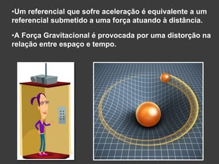 •Um referencial que sofre aceleração é equivalente a um
referencial submetido a uma força atuando à distância.
•A Força Gravitacional é provocada por uma distorção na
relação entre espaço e tempo.
 