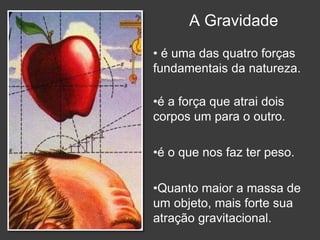 A Gravidade
• é uma das quatro forças
fundamentais da natureza.
•é a força que atrai dois
corpos um para o outro.
•é o que nos faz ter peso.
•Quanto maior a massa de
um objeto, mais forte sua
atração gravitacional.
 
