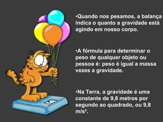 •Quando nos pesamos, a balança
indica o quanto a gravidade está
agindo em nosso corpo.
•A fórmula para determinar o
peso de qualquer objeto ou
pessoa é: peso é igual a massa
vezes a gravidade.
•Na Terra, a gravidade é uma
constante de 9,8 metros por
segundo ao quadrado, ou 9,8
m/s².
 