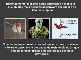Historicamente, filósofos como Aristóteles pensavam
que objetos mais pesados aceleravam em direção ao
chão mais rápido.
No entanto, experimentos posteriores mostraram que este
não era o caso , e sim por causa da resistência do ar, que
atua na direção oposta à da aceleração devido à
gravidade.
 