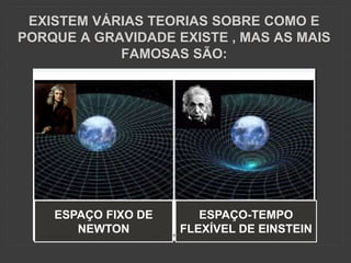 EXISTEM VÁRIAS TEORIAS SOBRE COMO E
PORQUE A GRAVIDADE EXISTE , MAS AS MAIS
FAMOSAS SÃO:
ESPAÇO FIXO DE
NEWTON
ESPAÇO-TEMPO
FLEXÍVEL DE EINSTEIN
 