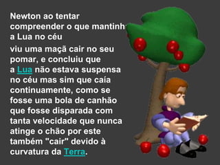 Newton ao tentar
compreender o que mantinha
a Lua no céu
viu uma maçã cair no seu
pomar, e concluiu que
a Lua não estava suspensa
no céu mas sim que caía
continuamente, como se
fosse uma bola de canhão
que fosse disparada com
tanta velocidade que nunca
atinge o chão por este
também "cair" devido à
curvatura da Terra.
 