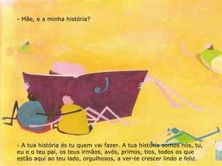 Mãe, e a minha história? A tua história és tu quem vai fazer. A tua história somos nós, tu, eu e o teu pai, os teus irmãos, avós, primos, tios, todos os que estão aqui ao teu lado, orgulhosos, a ver-te crescer lindo e feliz. 
