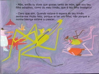 Mãe, então tu dizes que gostas tanto de mim, que sou teu filho adoptivo, como do meu irmão, que é teu filho biológico! Claro que sim. Quando estava à espera do teu irmão sentia-me muito feliz, porque ia ter um filho; não porque a minha barriga estava a crescer. 