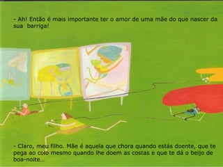 Ah! Então é mais importante ter o amor de uma mãe do que nascer da sua  barriga! - Claro, meu filho. Mãe é aquela que chora quando estás doente, que te pega ao colo mesmo quando lhe doem as costas e que te dá o beijo de boa-noite… 
