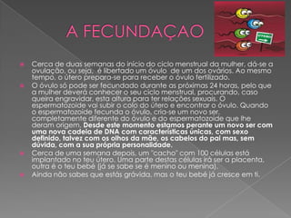 







Cerca de duas semanas do início do ciclo menstrual da mulher, dá-se a
ovulação, ou seja, é libertado um óvulo de um dos ovários. Ao mesmo
tempo, o útero prepara-se para receber o óvulo fertilizado.
O óvulo só pode ser fecundado durante as próximas 24 horas, pelo que
a mulher deverá conhecer o seu ciclo menstrual, procurando, caso
queira engravidar, esta altura para ter relações sexuais. O
espermatozoide vai subir o colo do útero e encontrar o óvulo. Quando
o espermatozoide fecunda o óvulo, cria-se um novo ser,
completamente diferente do óvulo e do espermatozoide que lhe
deram origem. Desde este momento estamos perante um novo ser com
uma nova cadeia de DNA com características únicas, com sexo
definido, talvez com os olhos da mãe, os cabelos do pai mas, sem
dúvida, com a sua própria personalidade.
Cerca de uma semana depois, um "cacho" com 100 células está
implantado no teu útero. Uma parte destas células irá ser a placenta,
outra é o teu bebé (já se sabe se é menino ou menina).
Ainda não sabes que estás grávida, mas o teu bebé já cresce em ti.

 