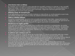 















Uma forma mais curvilínea
À medida que sua pélvis (o osso grande do quadril) começa a crescer, o seu quadril
fica mais largo, os seios se desenvolvem e a cintura fica menor. Em outras palavras, o
seu corpo torna-se mais suave e bem-formado. Algumas meninas ganham peso
rapidamente durante esse período.
Maiores níveis de transpiração
Suas glândulas sudoríparas ficarão maiores e mais ativas, e você passará a suar mais.
Isso pode ocorrer até mesmo antes do desenvolvimento dos seus seios.
Peles e cabelos oleosos
Durante a puberdade, os poros da sua pele produzem mais óleo, especialmente na
região do rosto. Isso pode levar ao surgimento de acne. Você poderá ter que lavar os
cabelos e o rosto com maior frequência agora que está na puberdade.
Mudanças na região genital
Suas genitais também crescerão e se modificarão durante a puberdade. As partes
externas da sua genital (vulva) são envolvidas por dois grupos de "lábios". Os grandes
lábios possuem pelos; os pequenos lábios, localizados mais internamente, não. Estes
aumentam um pouco de tamanho. Dentro do seu corpo, a vagina começa a ficar
mais comprida e o útero maior.
A palavra que começa com "S"
Secreção vaginal. Você já deve ter ouvido falar. É o fluido produzido pelo seu corpo
para umedecer e lubrificar a vagina. Antes de iniciar sua menstruação, você
provavelmente irá notar manchas amarelas ou brancas dentro da roupa íntima. Essa é
uma umidade natural da vagina. É perfeitamente normal e é um sinal de que a
menstruação terá início provavelmente em alguns meses.
Sua secreção pode ser forte ou quase não ser notada - ambas são normais. No
entanto, se a secreção apresentar odor ruim ou vier acompanhada de dor, incômodo
ou coceira na região genital, pode ser um sinal de infeção. Neste caso, você deverá
procurar um médico.

 