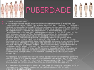 


O que é a Puberdade?
A sexualidade existe desde o desenvolvimento embrionário e é marcada por
diferentes fases de manifestações sexuais. Na infância, com exceção dos órgãos
genitais, o corpo das raparigas é muito semelhante ao dos rapazes, sem cintura e
ancas pronunciadas, os ombros estreitos, o peito liso, pequenos mamilos e um tom
de voz parecido. Durante o seu crescimento, à medida que se vão
desenvolvendo, os seus órgãos genitais vão amadurecendo até ficarem prontos
para poderem ser pais e mães quando forem adultos. Na puberdade, uma
pequena glândula situada na base do cérebro chamada pituitária ou
hipófise, liberta substâncias químicas (hormonas) no fluxo sanguíneo. Estas
substâncias ativam o processamento das glândulas sexuais provocando o seu
funcionamento. Nas raparigas, estas glândulas são os ovários e nos rapazes são os
testículos. Estas alterações fisiológicas não acontecem a todos os rapazes e a
todas as raparigas ao mesmo tempo. Cada indivíduo tem o seu próprio ritmo, o
qual deve ser respeitado. Contudo, sabemos que a puberdade começa
geralmente entre os 8 – 12 anos e está completa quando termina o processo de
desenvolvimento dos caracteres sexuais secundários (masculinos e femininos);
normalmente, este processo caracteriza-se pela aquisição da capacidade
reprodutiva.
Na rapariga, a puberdade começa com o aparecimento da menarca (primeira
menstruação) e no rapaz inicia-se com a possibilidade de ejaculação e com os
primeiros "sonhos molhados”. Isto surge frequentemente entre os 12 e os 14
anos, apesar de variar consoante o ritmo de crescimento de cada um.
A puberdade significa um conjunto de alterações físicas que acontecem na vida
dos rapazes e das raparigas que marcam o início de uma etapa muito
importante, a adolescência.

 