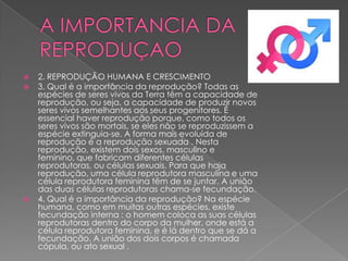 




2. REPRODUÇÃO HUMANA E CRESCIMENTO
3. Qual é a importância da reprodução? Todas as
espécies de seres vivos da Terra têm a capacidade de
reprodução, ou seja, a capacidade de produzir novos
seres vivos semelhantes aos seus progenitores. É
essencial haver reprodução porque, como todos os
seres vivos são mortais, se eles não se reproduzissem a
espécie extinguia-se. A forma mais evoluída de
reprodução é a reprodução sexuada . Nesta
reprodução, existem dois sexos, masculino e
feminino, que fabricam diferentes células
reprodutoras, ou células sexuais. Para que haja
reprodução, uma célula reprodutora masculina e uma
célula reprodutora feminina têm de se juntar. A união
das duas células reprodutoras chama-se fecundação.
4. Qual é a importância da reprodução? Na espécie
humana, como em muitas outras espécies, existe
fecundação interna : o homem coloca as suas células
reprodutoras dentro do corpo da mulher, onde está a
célula reprodutora feminina, e é lá dentro que se dá a
fecundação. A união dos dois corpos é chamada
cópula, ou ato sexual .

 