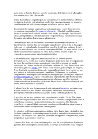 assim como as famílias de ambos também passam pelo difícil processo de adaptação a
uma situação imprevista e inesperada.

Diante disso cabe nos perguntar: por que isso acontece? O mundo moderno, sobretudo
no decorrer do século vinte e início do século vinte e um vem passando por inúmeras
transformações nos mais diversos campos: econômico, político, social.

Essa situação favoreceu o surgimento de uma geração cujos valores éticos e morais
encontram-se desgastados. O excesso de informações e liberdade recebida por esses
jovens os levam à banalização de assuntos como o sexo, por exemplo. Essa liberação
sexual, acompanhada de certa falta de limite e responsabilidade é um dos motivos que
favorecem a incidência de gravidez na adolescência.

Outro fator que deve ser ressaltado é o afastamento dos membros da família e a
desestruturação familiar. Seja por separação, seja pelo corre-corre do dia-a-dia, os pais
estão cada vez mais afastados de seus filhos. Isso além de dificultar o diálogo de pais e
filhos, dá ao adolescente uma liberdade sem responsabilidade. Ele passa, muitas vezes, a
não ter a quem dar satisfações de sua rotina diária, vindo a procurar os pais ou
responsáveis apenas quando o problema já se instalou.

A desinformação e a fragilidade da educação sexual são também questões
problemáticas. As escolas e os sistemas de educação estão muito mais preocupados em
dar conta das matérias cobradas no vestibular, como: física, química, português,
matemática, etc., do que em discutir questões de cunho social. Dessa forma, temas como
sexualidade, gravidez, drogas, entre outros, ficam restritos, quase sempre, aos projetos,
feiras de ciência, semanas temáticas, entre outras ações pontuais. Os governos, por sua
vez, também se limitam às campanhas esporádicas. Ainda assim, em geral essas
campanhas não primam pela conscientização, mas apenas pela informação a respeito de
métodos contraceptivos. Os pais, como já foi dito anteriormente, além do afastamento
dos filhos, enfrentam dificuldades para conversar sobre essas questões. Isso se dá
devido a uma formação moralista que tiveram. Diante dessa realidade o número de pais
e mães adolescentes cresce a cada dia.

A adolescência já é uma fase complexa da vida. Além dos hormônios, que nessa etapa
afloram causando as mais diversas mudanças no adolescente, outros assuntos
preocupam e permeiam as mentes dos jovens: escola, vestibular, profissão, etc.

A gravidez, por sua vez, também é uma etapa complexa na vida. Ter um filho requer
desejo tanto do pai quanto da mãe, mas não só isso. Atualmente, com problemas como a
instabilidade econômica e a crescente violência, são necessários, além de muita
consciência e responsabilidade, um amplo planejamento. Quando isso não acontece, a
iminência de acontecerem problemas é muito grande.

Os primeiros problemas podem aparecer ainda no início da gravidez e vão desde o risco
de aborto espontâneo – ocasionado por desinformação e ausência de acompanhamento
médico – até o risco de vida – resultado de atitudes desesperadas e irresponsáveis, como
a ingestão de medicamentos abortivos.

O aborto além de ser um crime, em nosso país, é uma das principais causas de morte de
gestantes. Por ser uma prática criminosa não há serviços especializados o que obriga as
 
