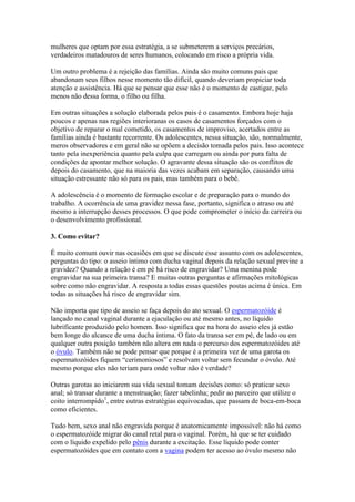 mulheres que optam por essa estratégia, a se submeterem a serviços precários,
verdadeiros matadouros de seres humanos, colocando em risco a própria vida.

Um outro problema é a rejeição das famílias. Ainda são muito comuns pais que
abandonam seus filhos nesse momento tão difícil, quando deveriam propiciar toda
atenção e assistência. Há que se pensar que esse não é o momento de castigar, pelo
menos não dessa forma, o filho ou filha.

Em outras situações a solução elaborada pelos pais é o casamento. Embora hoje haja
poucos e apenas nas regiões interioranas os casos de casamentos forçados com o
objetivo de reparar o mal cometido, os casamentos de improviso, acertados entre as
famílias ainda é bastante recorrente. Os adolescentes, nessa situação, são, normalmente,
meros observadores e em geral não se opõem a decisão tomada pelos pais. Isso acontece
tanto pela inexperiência quanto pela culpa que carregam ou ainda por pura falta de
condições de apontar melhor solução. O agravante dessa situação são os conflitos de
depois do casamento, que na maioria das vezes acabam em separação, causando uma
situação estressante não só para os pais, mas também para o bebê.

A adolescência é o momento de formação escolar e de preparação para o mundo do
trabalho. A ocorrência de uma gravidez nessa fase, portanto, significa o atraso ou até
mesmo a interrupção desses processos. O que pode comprometer o início da carreira ou
o desenvolvimento profissional.

3. Como evitar?

É muito comum ouvir nas ocasiões em que se discute esse assunto com os adolescentes,
perguntas do tipo: o asseio íntimo com ducha vaginal depois da relação sexual previne a
gravidez? Quando a relação é em pé há risco de engravidar? Uma menina pode
engravidar na sua primeira transa? E muitas outras perguntas e afirmações mitológicas
sobre como não engravidar. A resposta a todas essas questões postas acima é única. Em
todas as situações há risco de engravidar sim.

Não importa que tipo de asseio se faça depois do ato sexual. O espermatozóide é
lançado no canal vaginal durante a ejaculação ou até mesmo antes, no líquido
lubrificante produzido pelo homem. Isso significa que na hora do asseio eles já estão
bem longe do alcance de uma ducha íntima. O fato da transa ser em pé, de lado ou em
qualquer outra posição também não altera em nada o percurso dos espermatozóides até
o óvulo. Também não se pode pensar que porque é a primeira vez de uma garota os
espermatozóides fiquem “cerimoniosos” e resolvam voltar sem fecundar o óvulo. Até
mesmo porque eles não teriam para onde voltar não é verdade?

Outras garotas ao iniciarem sua vida sexual tomam decisões como: só praticar sexo
anal; só transar durante a menstruação; fazer tabelinha; pedir ao parceiro que utilize o
coito interrompido1, entre outras estratégias equivocadas, que passam de boca-em-boca
como eficientes.

Tudo bem, sexo anal não engravida porque é anatomicamente impossível: não há como
o espermatozóide migrar do canal retal para o vaginal. Porém, há que se ter cuidado
com o líquido expelido pelo pênis durante a excitação. Esse líquido pode conter
espermatozóides que em contato com a vagina podem ter acesso ao óvulo mesmo não
 
