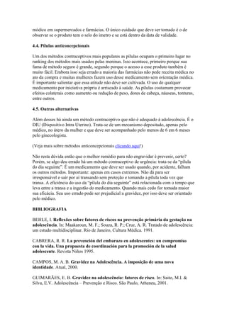 módico em supermercados e farmácias. O único cuidado que deve ser tomado é o de
observar se o produto tem o selo do imetro e se está dentro da data de validade.

4.4. Pílulas anticoncepcionais

Um dos métodos contraceptivos mais populares as pílulas ocupam o primeiro lugar no
ranking dos métodos mais usados pelas meninas. Isso acontece, primeiro porque sua
fama de método seguro é grande, segundo porque o acesso a esse produto também é
muito fácil. Embora isso seja errado a maioria das farmácias não pede receita médica no
ato da compra e muitas mulheres fazem uso desse medicamento sem orientação médica.
É importante salientar que essa atitude não deve ser cultivada. O uso de qualquer
medicamento por iniciativa própria é arriscado à saúde. As pílulas costumam provocar
efeitos colaterais como aumento ou redução de peso, dores de cabeça, náuseas, tonturas,
entre outros.

4.5. Outras alternativas

Além desses há ainda um método contraceptivo que não é adequado à adolescência. É o
DIU (Dispositivo Intra Uterino). Trata-se de um mecanismo depositado, apenas pelo
médico, no útero da mulher e que deve ser acompanhado pelo menos de 6 em 6 meses
pelo ginecologista.

(Veja mais sobre métodos anticoncepcionais clicando aqui!)

Não resta dúvida então que o melhor remédio para não engravidar é prevenir, certo?
Porém, se algo deu errado há um método contraceptivo de urgência: trata-se da “pílula
do dia seguinte”. É um medicamento que deve ser usado quando, por acidente, falham
os outros métodos. Importante: apenas em casos extremos. Não dá para ser
irresponsável e sair por aí transando sem proteção e tomando a pílula toda vez que
transa. A eficiência do uso da “pílula do dia seguinte” está relacionada com o tempo que
leva entre a transa e a ingestão do medicamento. Quando mais cedo for tomada maior
sua eficácia. Seu uso errado pode ser prejudicial a gravidez, por isso deve ser orientado
pelo médico.

BIBLIOGRAFIA

BEHLE, I. Reflexões sobre fatores de riscos na prevenção primária da gestação na
adolescência. In: Maakaroun, M. F.; Souza, R. P.; Cruz, A. R. Tratado de adolescência:
um estudo multidisciplinar. Rio de Janeiro, Cultura Médica. 1991.

CABRERA, R. R. La prevención del embarazo en adolescentes: un compromiso
con la vida. Una propuesta de coordinación para la promoción de la salud
adolescente. Revista Niños 1995.

CAMPOS, M. A. B. Gravidez na Adolescência. A imposição de uma nova
identidade. Atual, 2000.

GUIMARÃES, E. B. Gravidez na adolescência: fatores de risco. In: Saito, M.I. &
Silva, E.V. Adolescência – Prevenção e Risco. São Paulo, Atheneu, 2001.
 