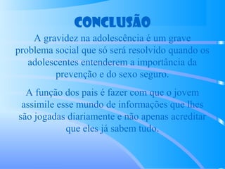 Conclusão
A gravidez na adolescência é um grave
problema social que só será resolvido quando os
adolescentes entenderem a importância da
prevenção e do sexo seguro.
A função dos pais é fazer com que o jovem
assimile esse mundo de informações que lhes
são jogadas diariamente e não apenas acreditar
que eles já sabem tudo.
 
