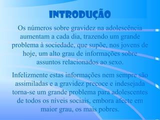 Introdução
Os números sobre gravidez na adolescência
aumentam a cada dia, trazendo um grande
problema à sociedade, que supõe, nos jovens de
hoje, um alto grau de informações sobre
assuntos relacionados ao sexo.
Infelizmente estas informações nem sempre são
assimiladas e a gravidez precoce e indesejada
torna-se um grande problema para adolescentes
de todos os níveis sociais, embora afecte em
maior grau, os mais pobres.
 